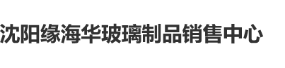 黄插插看片沈阳缘海华玻璃制品销售中心